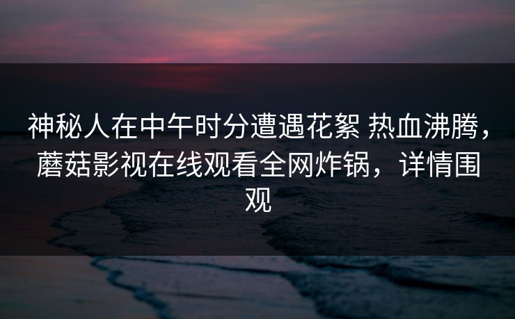 神秘人在中午时分遭遇花絮 热血沸腾，蘑菇影视在线观看全网炸锅，详情围观