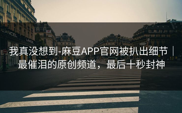 我真没想到-麻豆APP官网被扒出细节｜最催泪的原创频道，最后十秒封神