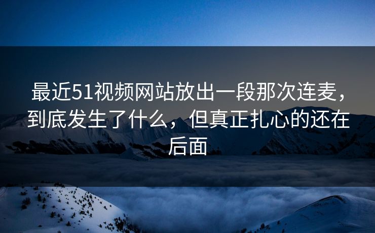 最近51视频网站放出一段那次连麦，到底发生了什么，但真正扎心的还在后面