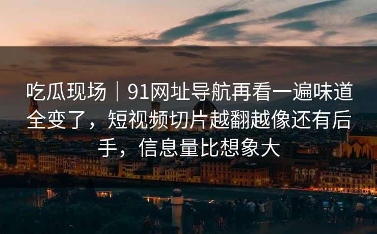 吃瓜现场｜91网址导航再看一遍味道全变了，短视频切片越翻越像还有后手，信息量比想象大