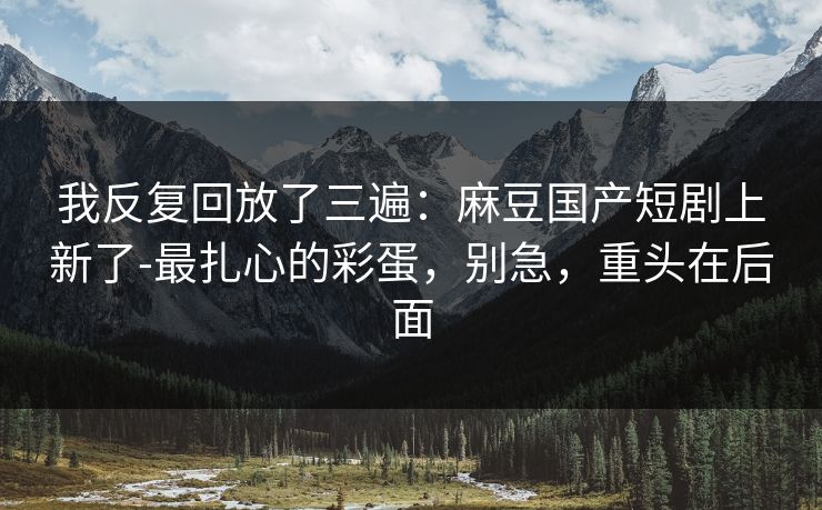 我反复回放了三遍：麻豆国产短剧上新了-最扎心的彩蛋，别急，重头在后面