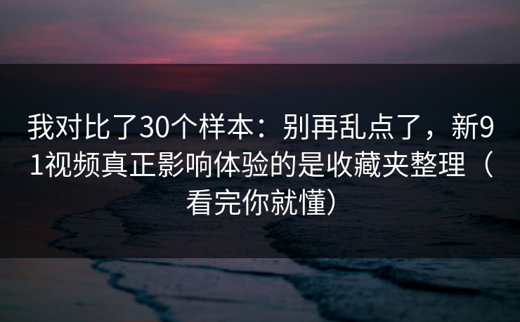 我对比了30个样本：别再乱点了，新91视频真正影响体验的是收藏夹整理（看完你就懂）