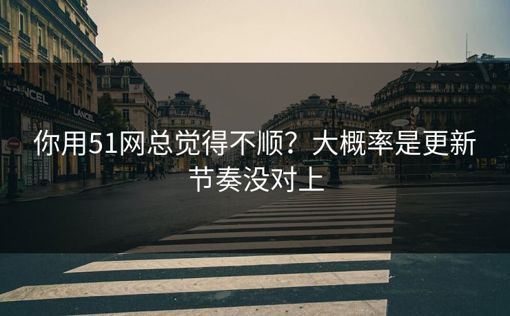 你用51网总觉得不顺？大概率是更新节奏没对上
