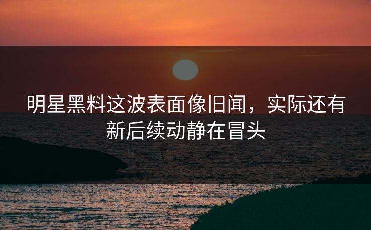 明星黑料这波表面像旧闻，实际还有新后续动静在冒头
