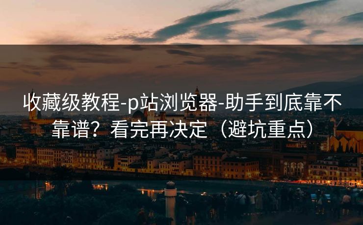 收藏级教程-p站浏览器-助手到底靠不靠谱?看完再决定(避坑重点) 收藏级教程-p站浏览器-助手到底靠不靠谱?看完再决定(避坑重点)