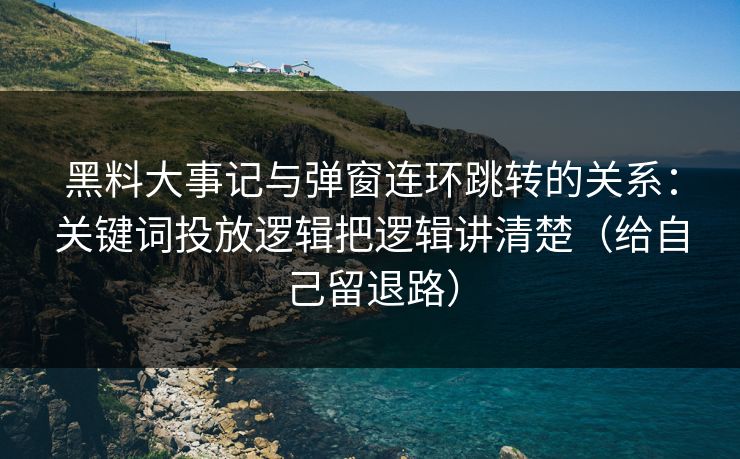 黑料大事记与弹窗连环跳转的关系：关键词投放逻辑把逻辑讲清楚（给自己留退路）