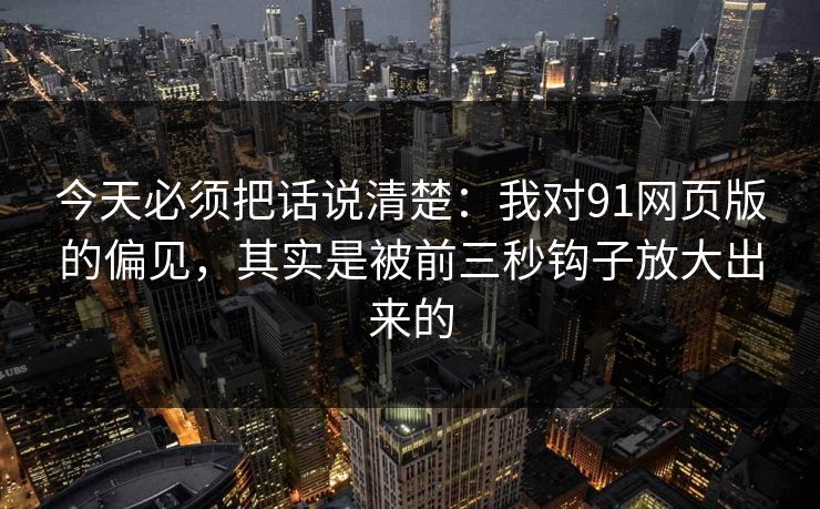 今天必须把话说清楚：我对91网页版的偏见，其实是被前三秒钩子放大出来的