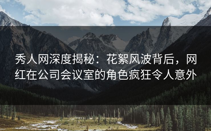 秀人网深度揭秘：花絮风波背后，网红在公司会议室的角色疯狂令人意外