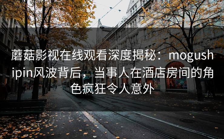 蘑菇影视在线观看深度揭秘：mogushipin风波背后，当事人在酒店房间的角色疯狂令人意外