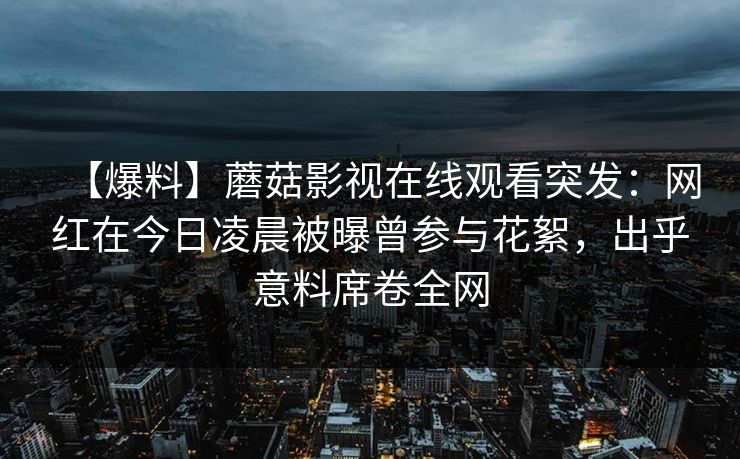 【爆料】蘑菇影视在线观看突发：网红在今日凌晨被曝曾参与花絮，出乎意料席卷全网