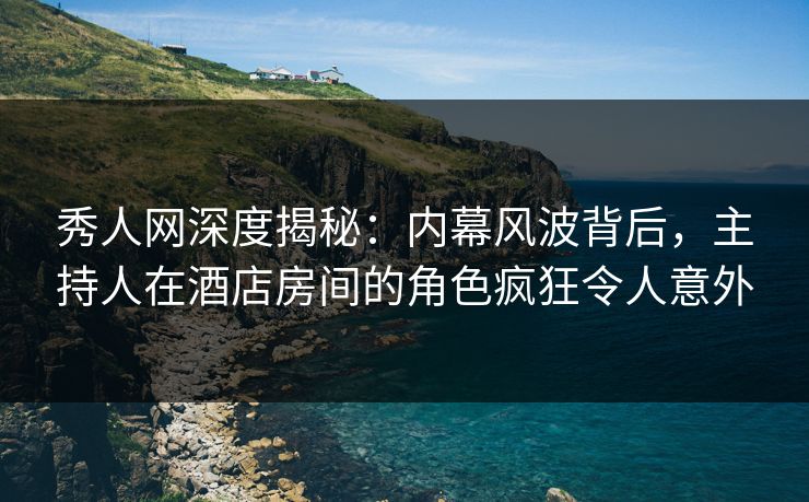 秀人网深度揭秘：内幕风波背后，主持人在酒店房间的角色疯狂令人意外