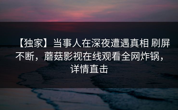 【独家】当事人在深夜遭遇真相 刷屏不断，蘑菇影视在线观看全网炸锅，详情直击