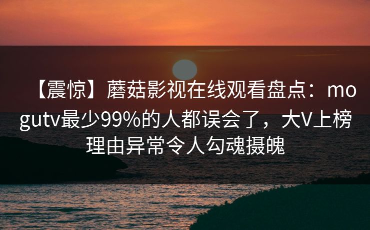 【震惊】蘑菇影视在线观看盘点：mogutv最少99%的人都误会了，大V上榜理由异常令人勾魂摄魄
