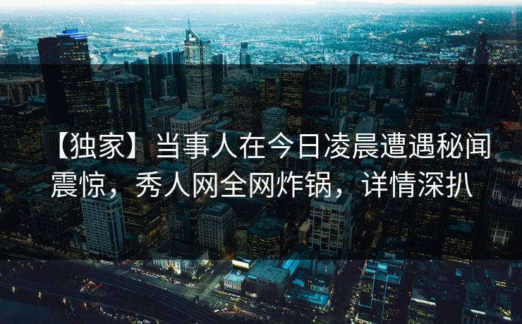 【独家】当事人在今日凌晨遭遇秘闻 震惊，秀人网全网炸锅，详情深扒