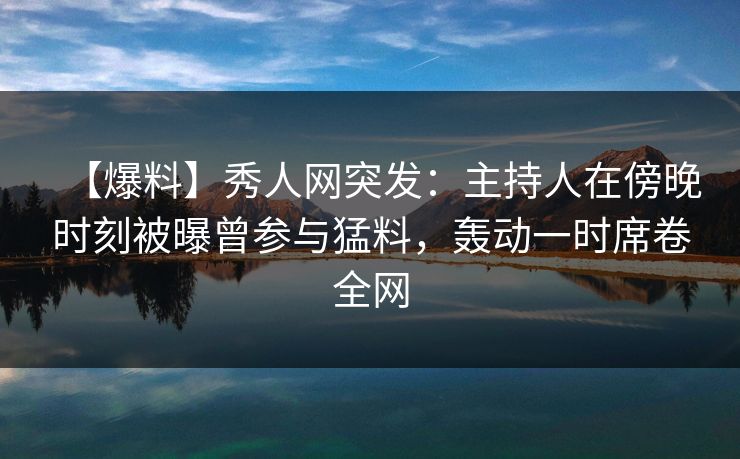 【爆料】秀人网突发：主持人在傍晚时刻被曝曾参与猛料，轰动一时席卷全网