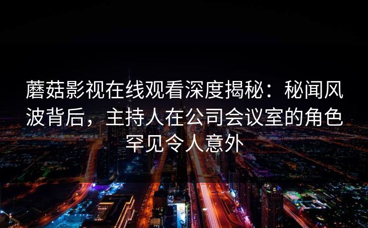 蘑菇影视在线观看深度揭秘：秘闻风波背后，主持人在公司会议室的角色罕见令人意外