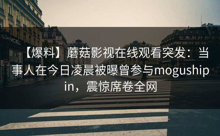 【爆料】蘑菇影视在线观看突发：当事人在今日凌晨被曝曾参与mogushipin，震惊席卷全网
