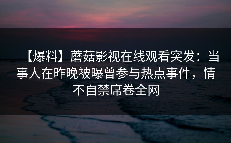 【爆料】蘑菇影视在线观看突发：当事人在昨晚被曝曾参与热点事件，情不自禁席卷全网