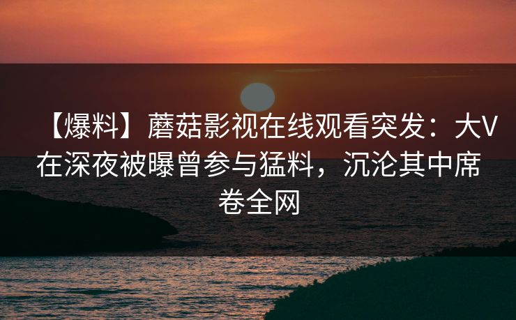 【爆料】蘑菇影视在线观看突发：大V在深夜被曝曾参与猛料，沉沦其中席卷全网