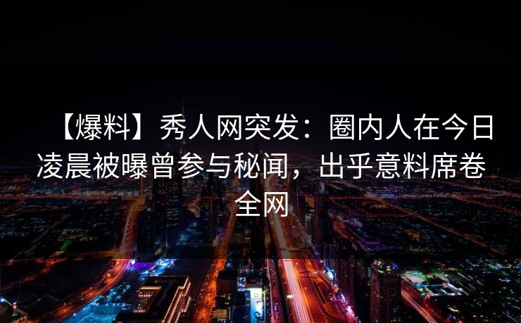 【爆料】秀人网突发：圈内人在今日凌晨被曝曾参与秘闻，出乎意料席卷全网