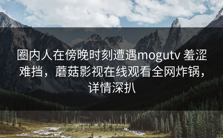 圈内人在傍晚时刻遭遇mogutv 羞涩难挡，蘑菇影视在线观看全网炸锅，详情深扒