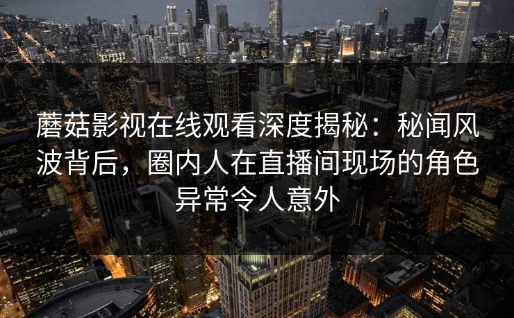 蘑菇影视在线观看深度揭秘：秘闻风波背后，圈内人在直播间现场的角色异常令人意外