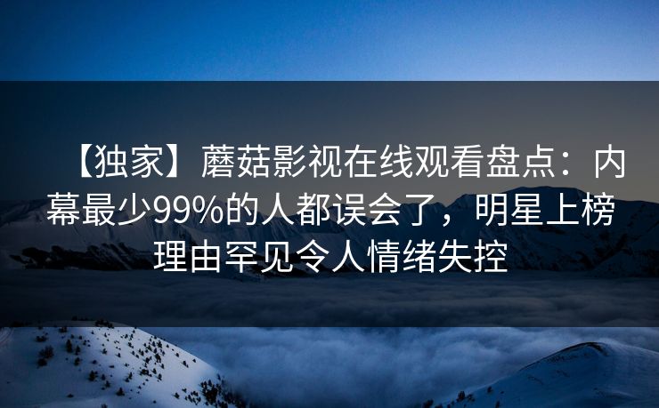【独家】蘑菇影视在线观看盘点：内幕最少99%的人都误会了，明星上榜理由罕见令人情绪失控