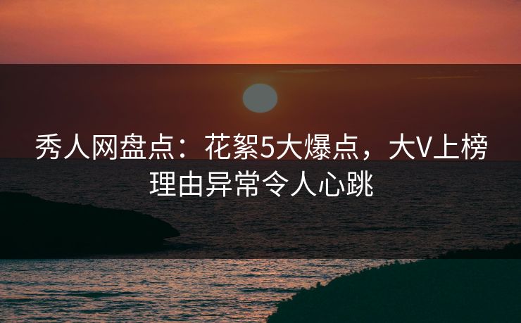 秀人网盘点：花絮5大爆点，大V上榜理由异常令人心跳