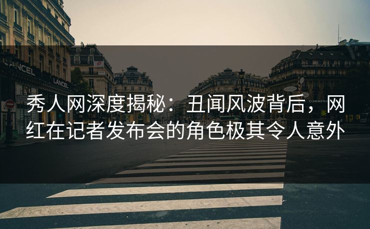 秀人网深度揭秘：丑闻风波背后，网红在记者发布会的角色极其令人意外
