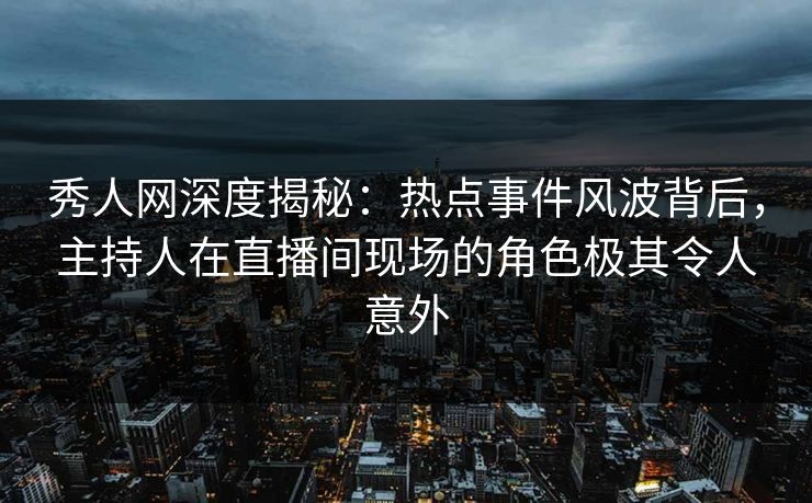 秀人网深度揭秘：热点事件风波背后，主持人在直播间现场的角色极其令人意外