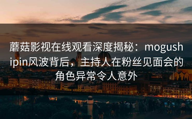 蘑菇影视在线观看深度揭秘：mogushipin风波背后，主持人在粉丝见面会的角色异常令人意外