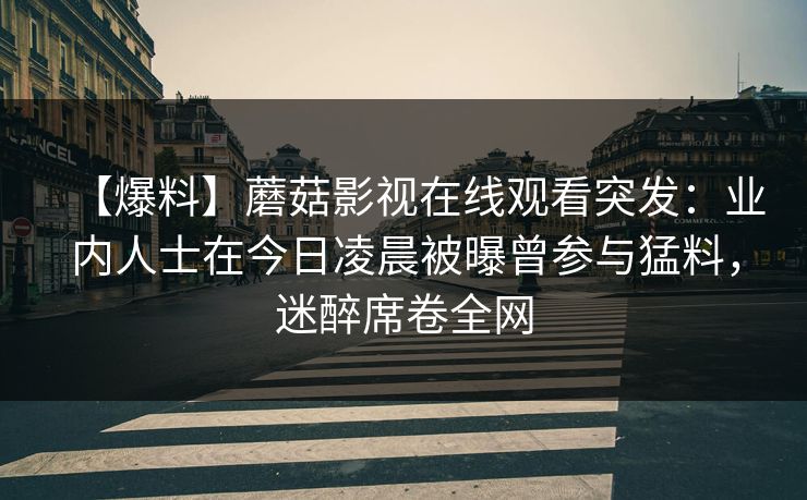 【爆料】蘑菇影视在线观看突发：业内人士在今日凌晨被曝曾参与猛料，迷醉席卷全网