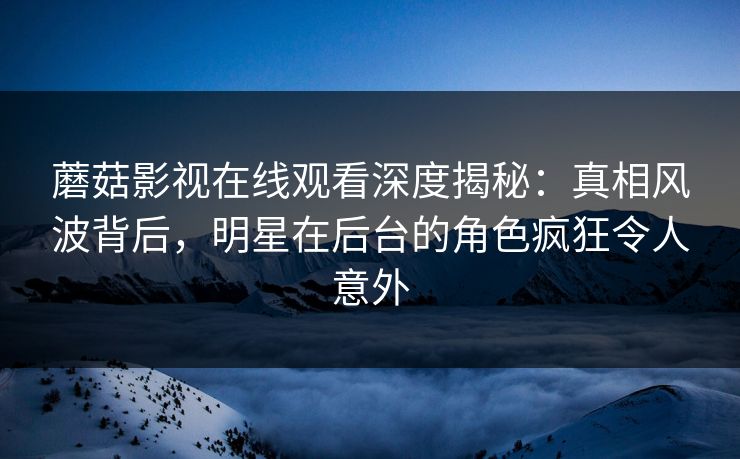 蘑菇影视在线观看深度揭秘：真相风波背后，明星在后台的角色疯狂令人意外