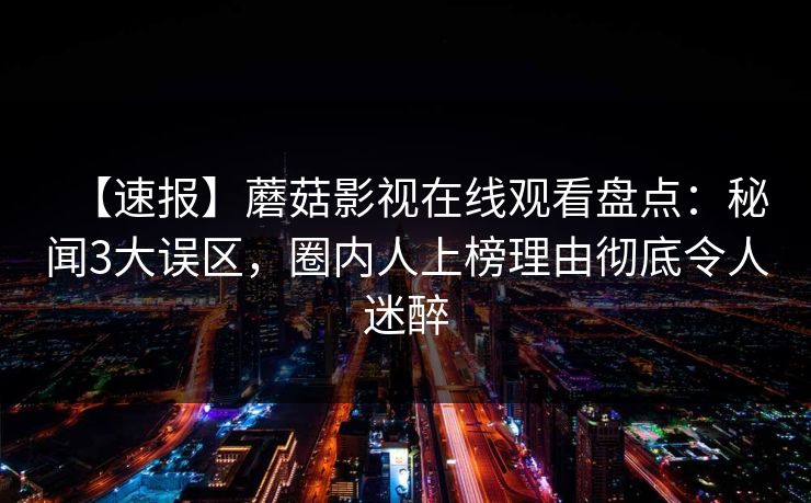 【速报】蘑菇影视在线观看盘点：秘闻3大误区，圈内人上榜理由彻底令人迷醉