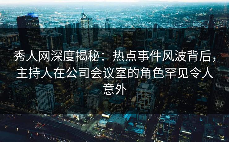 秀人网深度揭秘：热点事件风波背后，主持人在公司会议室的角色罕见令人意外