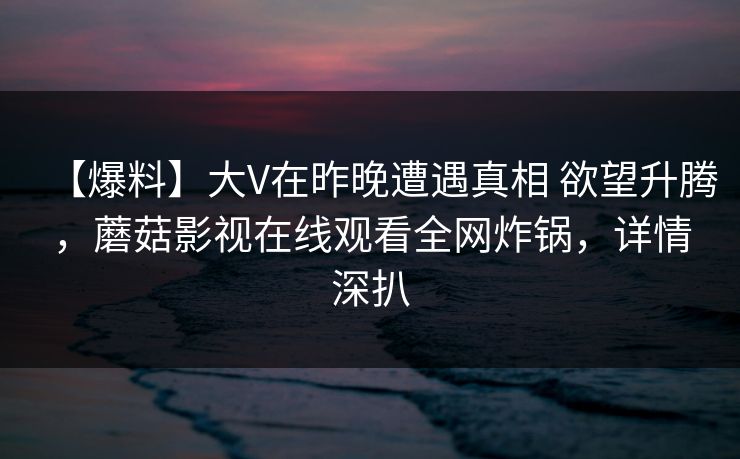 【爆料】大V在昨晚遭遇真相 欲望升腾，蘑菇影视在线观看全网炸锅，详情深扒