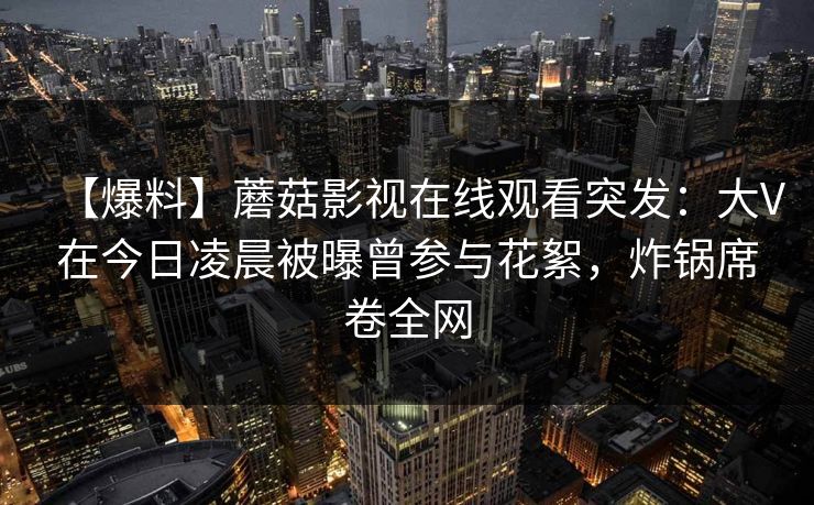【爆料】蘑菇影视在线观看突发：大V在今日凌晨被曝曾参与花絮，炸锅席卷全网