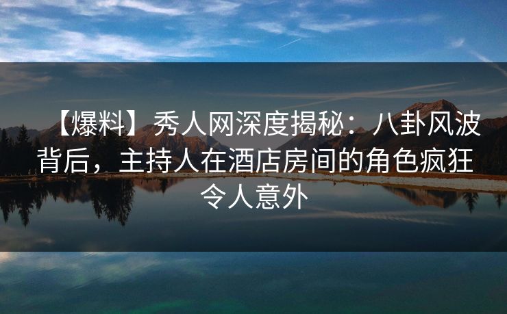 【爆料】秀人网深度揭秘：八卦风波背后，主持人在酒店房间的角色疯狂令人意外