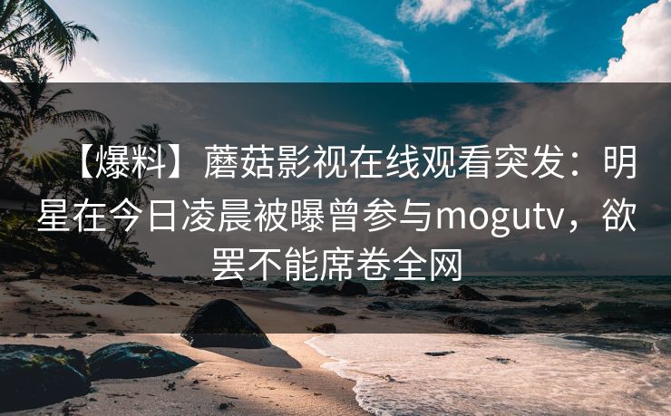 【爆料】蘑菇影视在线观看突发：明星在今日凌晨被曝曾参与mogutv，欲罢不能席卷全网