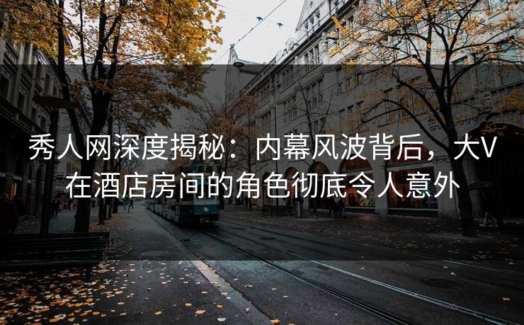 秀人网深度揭秘：内幕风波背后，大V在酒店房间的角色彻底令人意外