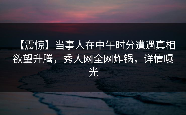 【震惊】当事人在中午时分遭遇真相 欲望升腾，秀人网全网炸锅，详情曝光