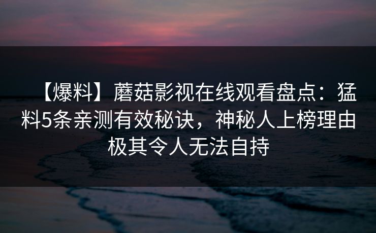 【爆料】蘑菇影视在线观看盘点：猛料5条亲测有效秘诀，神秘人上榜理由极其令人无法自持