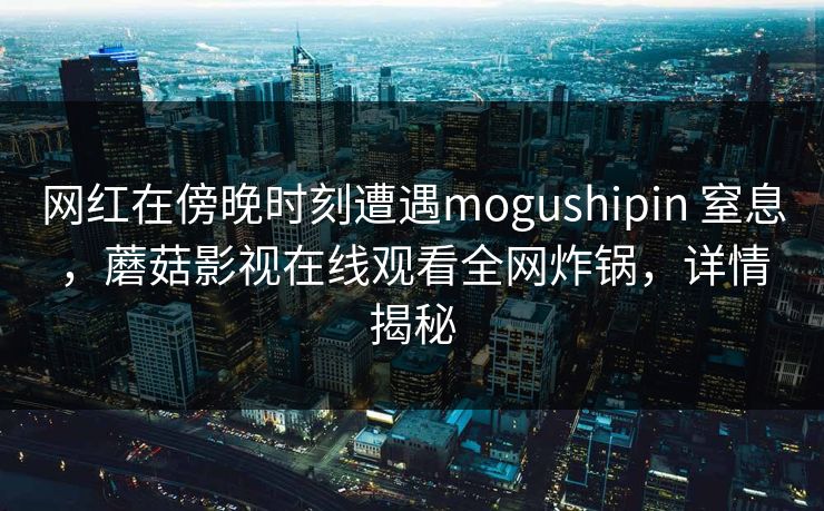 网红在傍晚时刻遭遇mogushipin 窒息，蘑菇影视在线观看全网炸锅，详情揭秘