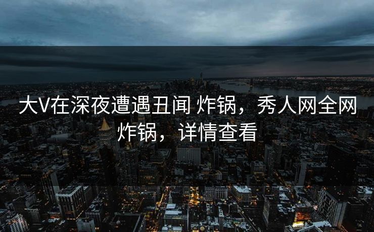 大V在深夜遭遇丑闻 炸锅，秀人网全网炸锅，详情查看