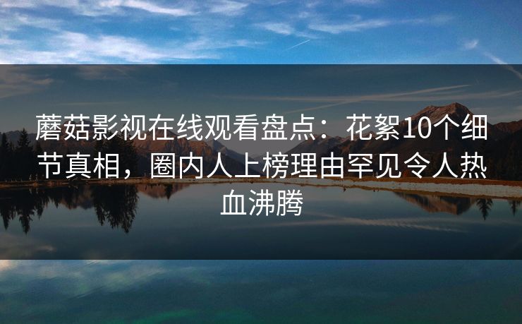 蘑菇影视在线观看盘点：花絮10个细节真相，圈内人上榜理由罕见令人热血沸腾