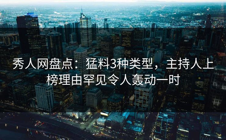 秀人网盘点：猛料3种类型，主持人上榜理由罕见令人轰动一时