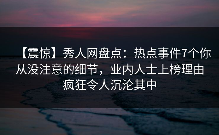 【震惊】秀人网盘点：热点事件7个你从没注意的细节，业内人士上榜理由疯狂令人沉沦其中