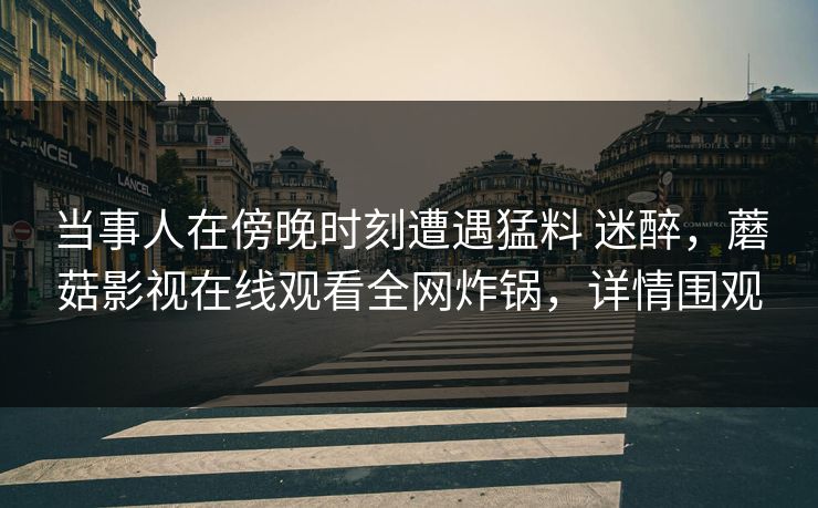 当事人在傍晚时刻遭遇猛料 迷醉，蘑菇影视在线观看全网炸锅，详情围观