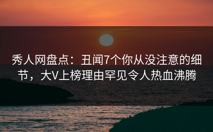秀人网盘点：丑闻7个你从没注意的细节，大V上榜理由罕见令人热血沸腾