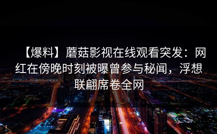 【爆料】蘑菇影视在线观看突发：网红在傍晚时刻被曝曾参与秘闻，浮想联翩席卷全网
